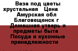 Ваза под цветы хрустальная › Цена ­ 600 - Амурская обл., Благовещенск г. Домашняя утварь и предметы быта » Посуда и кухонные принадлежности   